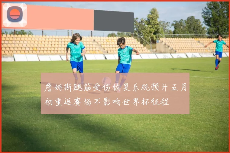 詹姆斯腿筋受伤恢复乐观预计五月初重返赛场不影响世界杯征程