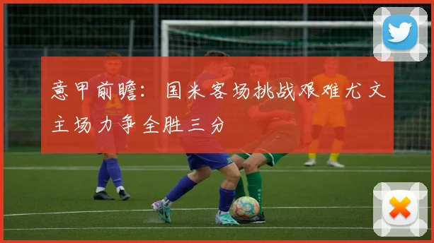 意甲前瞻：国米客场挑战艰难尤文主场力争全胜三分