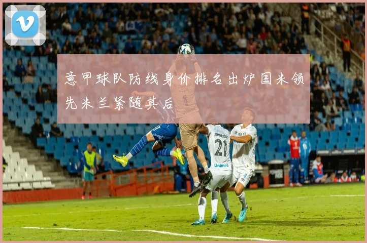 意甲球队防线身价排名出炉国米领先米兰紧随其后