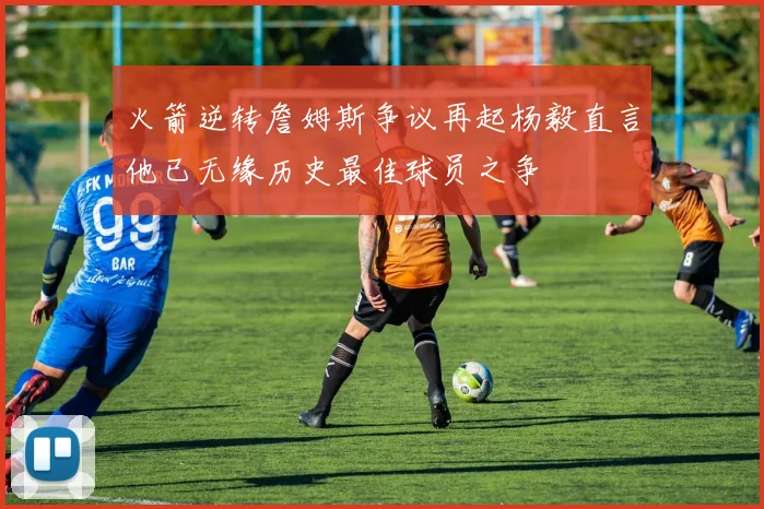 火箭逆转詹姆斯争议再起杨毅直言他已无缘历史最佳球员之争
