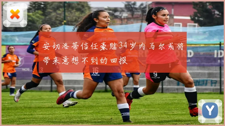安切洛蒂信任豪赌34岁内马尔或将带来意想不到的回报