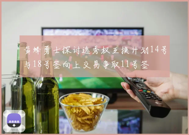 黄蜂勇士探讨选秀权互换计划14号与18号签向上交易争取11号签