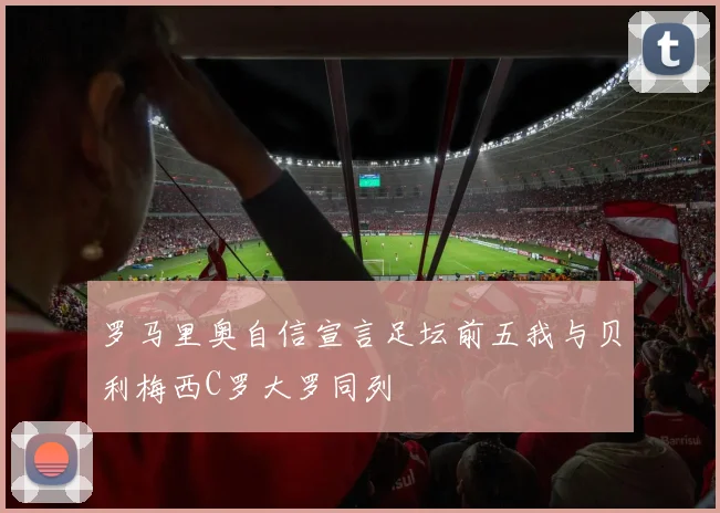 罗马里奥自信宣言足坛前五我与贝利梅西C罗大罗同列