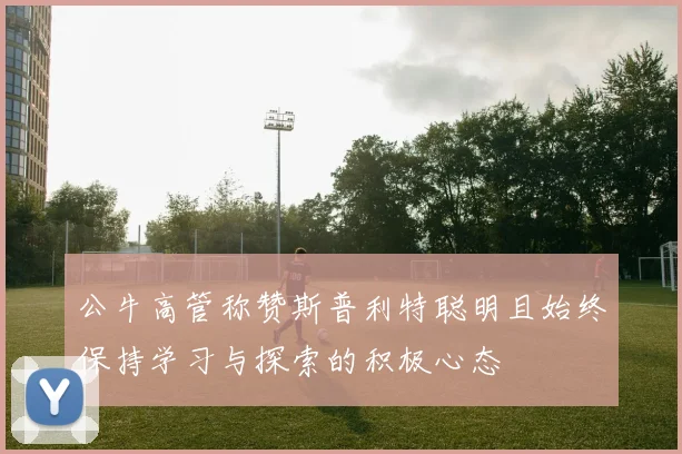 公牛高管称赞斯普利特聪明且始终保持学习与探索的积极心态