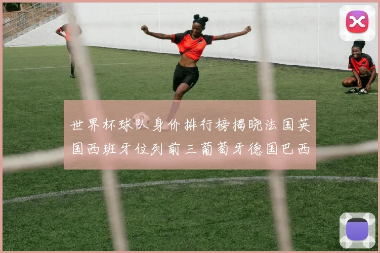 世界杯球队身价排行榜揭晓法国英国西班牙位列前三葡萄牙德国巴西身价均超九亿欧元