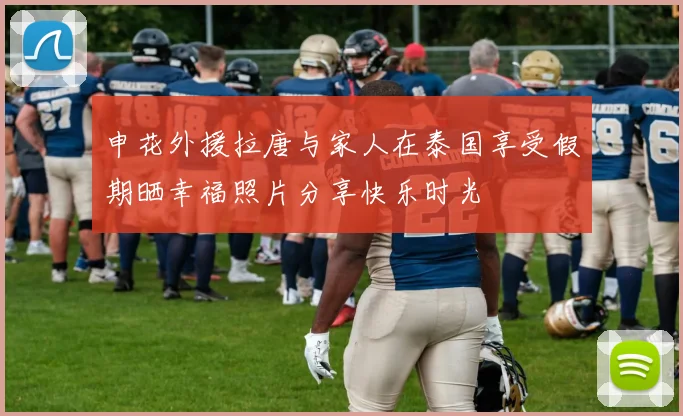 申花外援拉唐与家人在泰国享受假期晒幸福照片分享快乐时光
