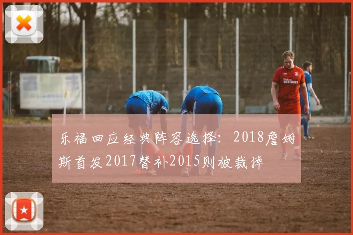 乐福回应经典阵容选择：2018詹姆斯首发2017替补2015则被裁掉