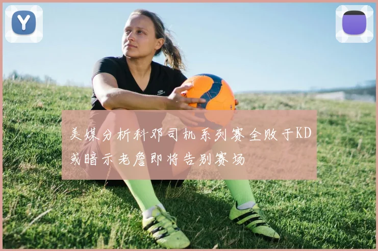 美媒分析科邓司机系列赛全败于KD或暗示老詹即将告别赛场