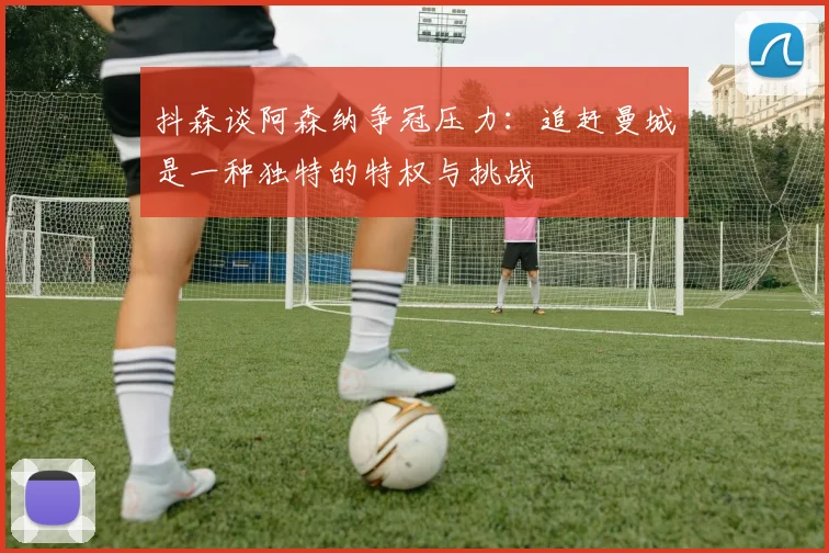 抖森谈阿森纳争冠压力：追赶曼城是一种独特的特权与挑战