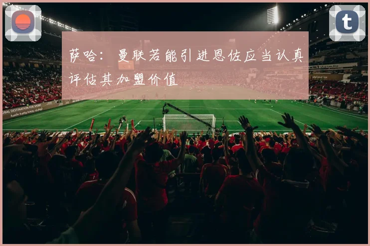 萨哈：曼联若能引进恩佐应当认真评估其加盟价值