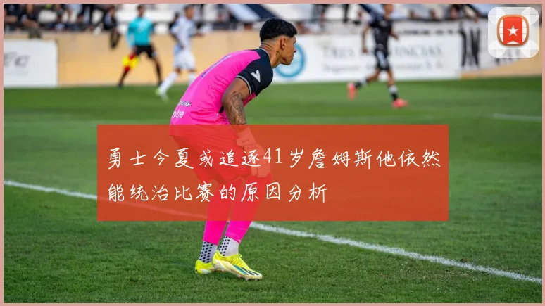 勇士今夏或追逐41岁詹姆斯他依然能统治比赛的原因分析