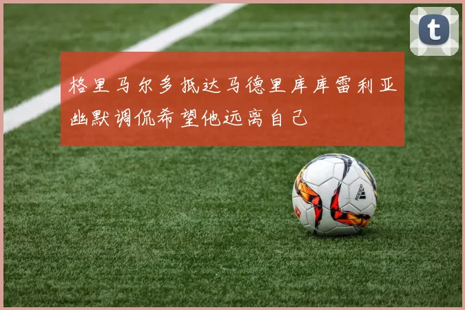 格里马尔多抵达马德里库库雷利亚幽默调侃希望他远离自己