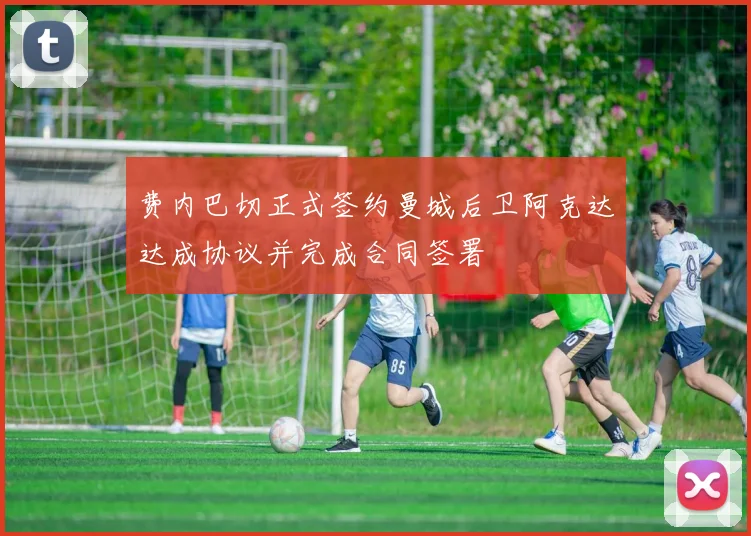 费内巴切正式签约曼城后卫阿克达达成协议并完成合同签署