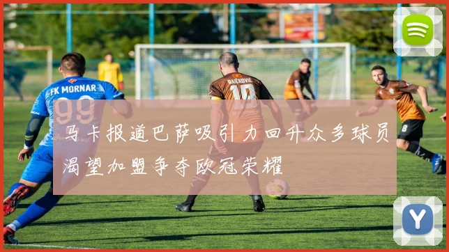 马卡报道巴萨吸引力回升众多球员渴望加盟争夺欧冠荣耀