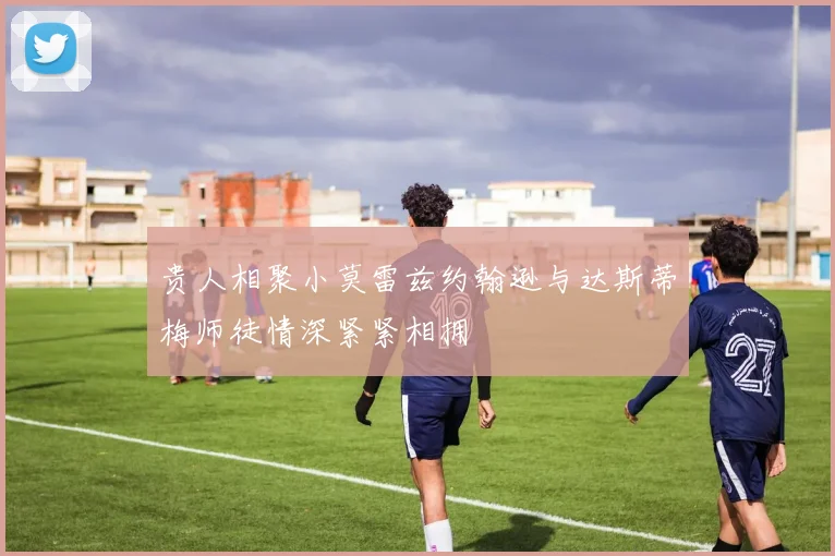 贵人相聚小莫雷兹约翰逊与达斯蒂梅师徒情深紧紧相拥