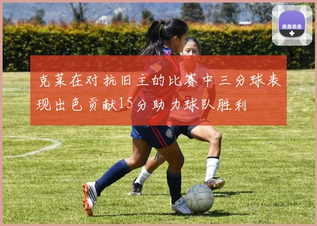克莱在对抗旧主的比赛中三分球表现出色贡献15分助力球队胜利