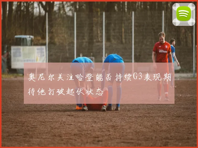 奥尼尔关注哈登能否持续G3表现期待他打破起伏状态