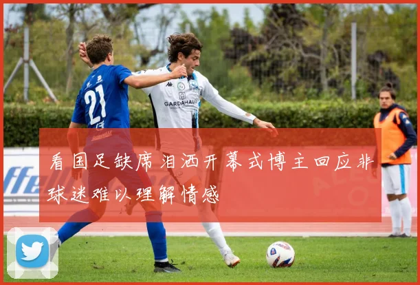 看国足缺席泪洒开幕式博主回应非球迷难以理解情感