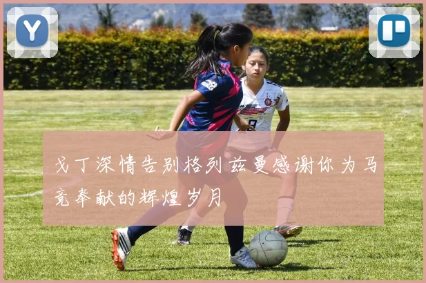 戈丁深情告别格列兹曼感谢你为马竞奉献的辉煌岁月