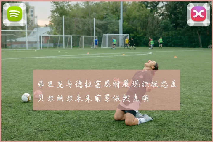 弗里克与德拉富恩特展现积极态度贝尔纳尔未来前景依然光明