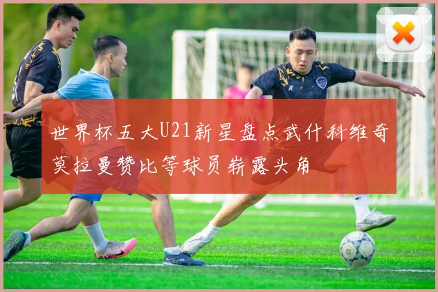 世界杯五大U21新星盘点武什科维奇莫拉曼赞比等球员崭露头角