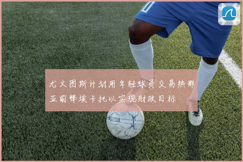 尤文图斯计划用年轻球员交易热那亚前锋埃卡托以实现财政目标